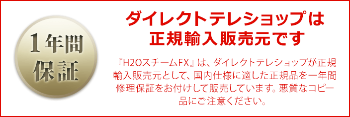 【1年間保証付き】ダイレクトテレショップは正規輸入販売元です 『H2OスチームFX』は、ダイレクトテレショップが正規輸入販売元として、国内仕様に適した正規品を一年間修理保証をお付けして販売しています。悪質なコピー品にご注意ください。