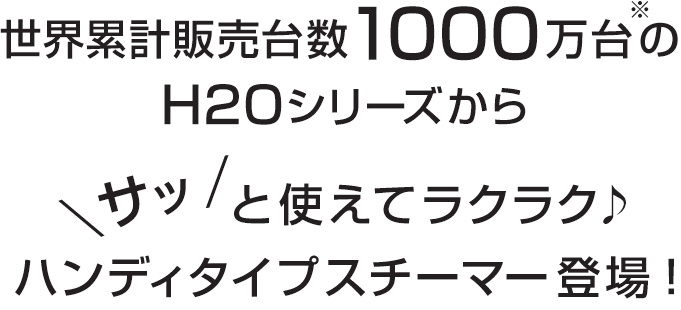 世界累計販売台数1000万台(※)のH2Oシリーズから、サッと使えてラクラク♪ハンディタイプスチーマー登場！